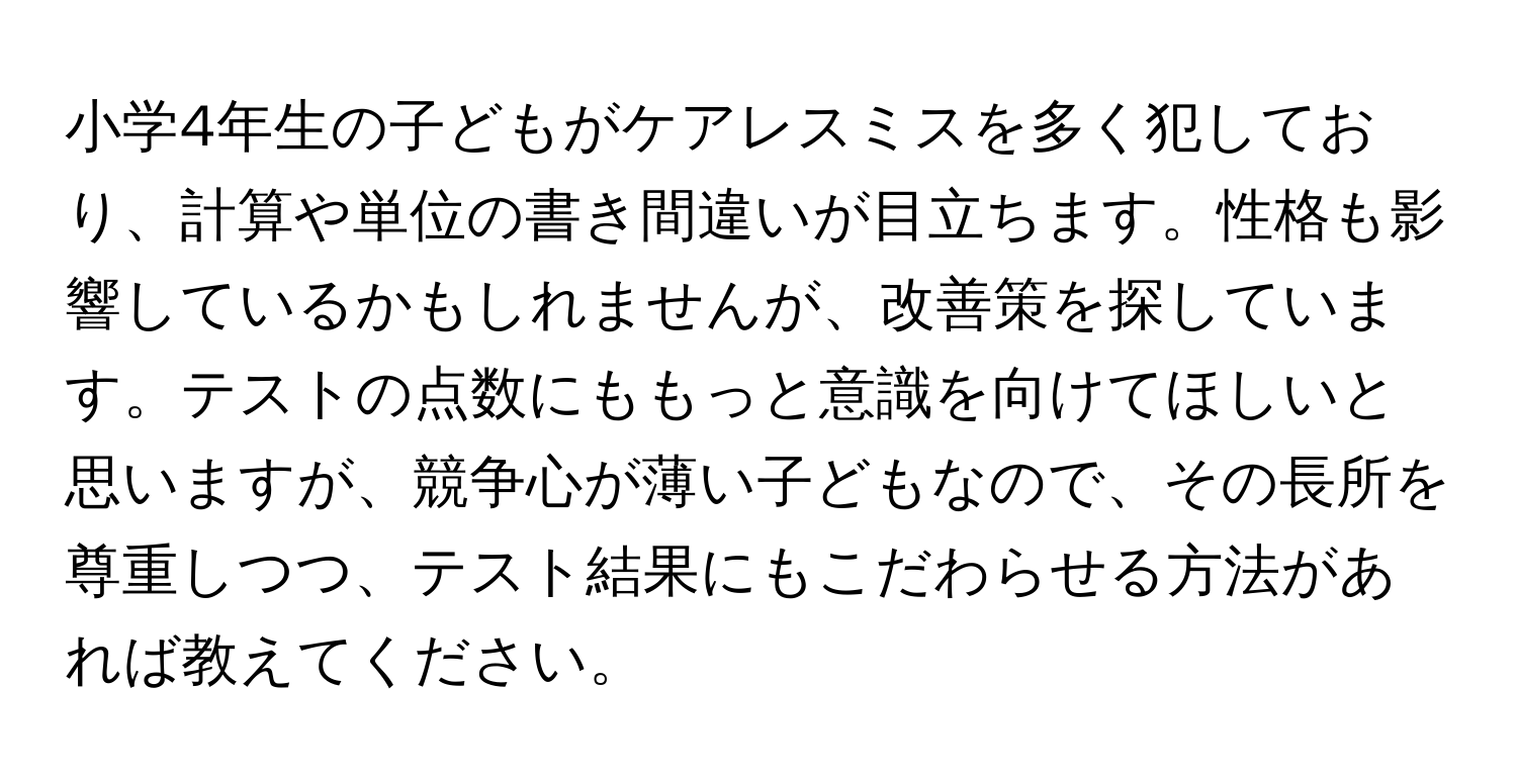 小学4年生の子どもがケアレスミスを多く犯しており、計算や単位の書き間違いが目立ちます。性格も影響しているかもしれませんが、改善策を探しています。テストの点数にももっと意識を向けてほしいと思いますが、競争心が薄い子どもなので、その長所を尊重しつつ、テスト結果にもこだわらせる方法があれば教えてください。