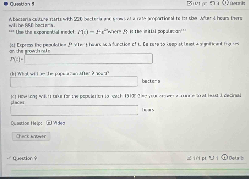 □ 0/1 pt つ 3 o Details 
A bacteria culture starts with 220 bacteria and grows at a rate proportional to its size. After 4 hours there 
will be 880 bacteria. 
*** Use the exponential model: P(t)=P_0e^(kt) where P_0 is the initial population*** 
(a) Express the population P after t hours as a function of t. Be sure to keep at least 4 significant figures 
on the growth rate.
P(t)=□
(b) What will be the population after 9 hours? 
bactería 
(c) How long will it take for the population to reach 1510? Give your answer accurate to at least 2 decimal 
places.
hours
Question Help: Video 
Check Answer 
Question 9 B 1/1 pt > 1 Details