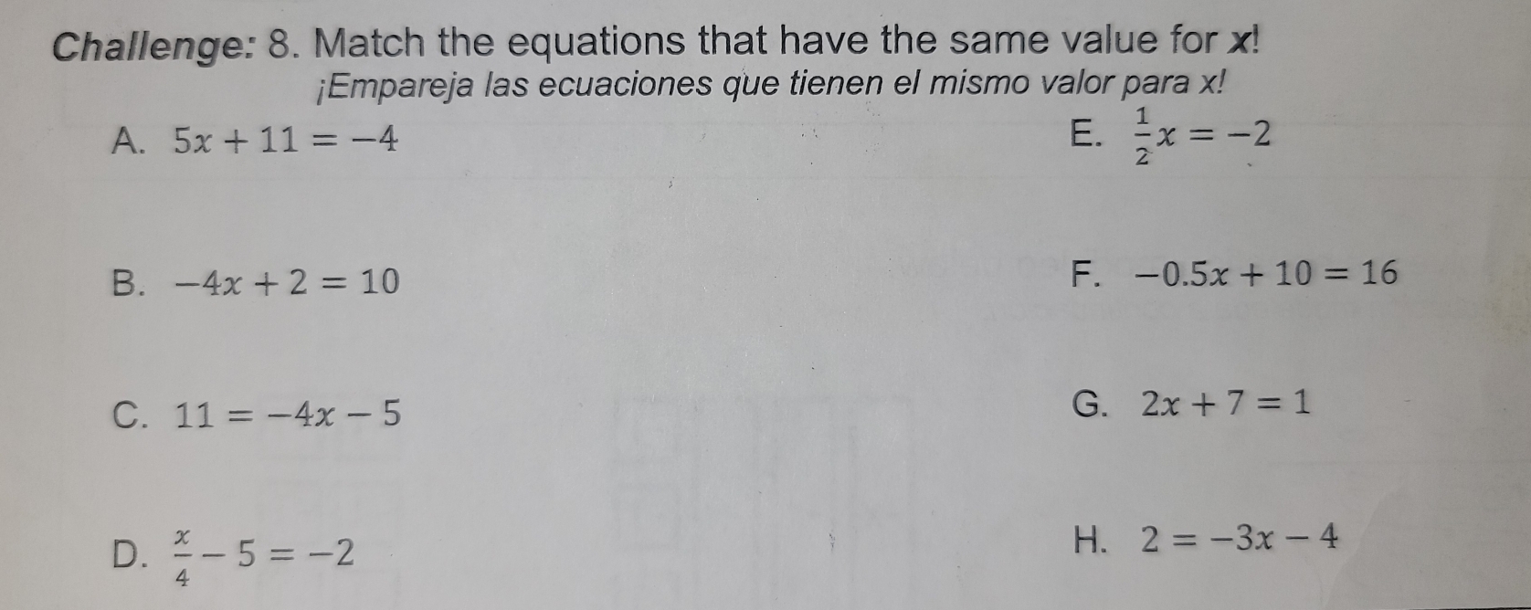 Challenge: 8. Match the equations that have the same value for x!
¡Empareja las ecuaciones que tienen el mismo valor para x!
A. 5x+11=-4 E.  1/2 x=-2
B. -4x+2=10
F. -0.5x+10=16
C. 11=-4x-5
G. 2x+7=1
D.  x/4 -5=-2
H. 2=-3x-4