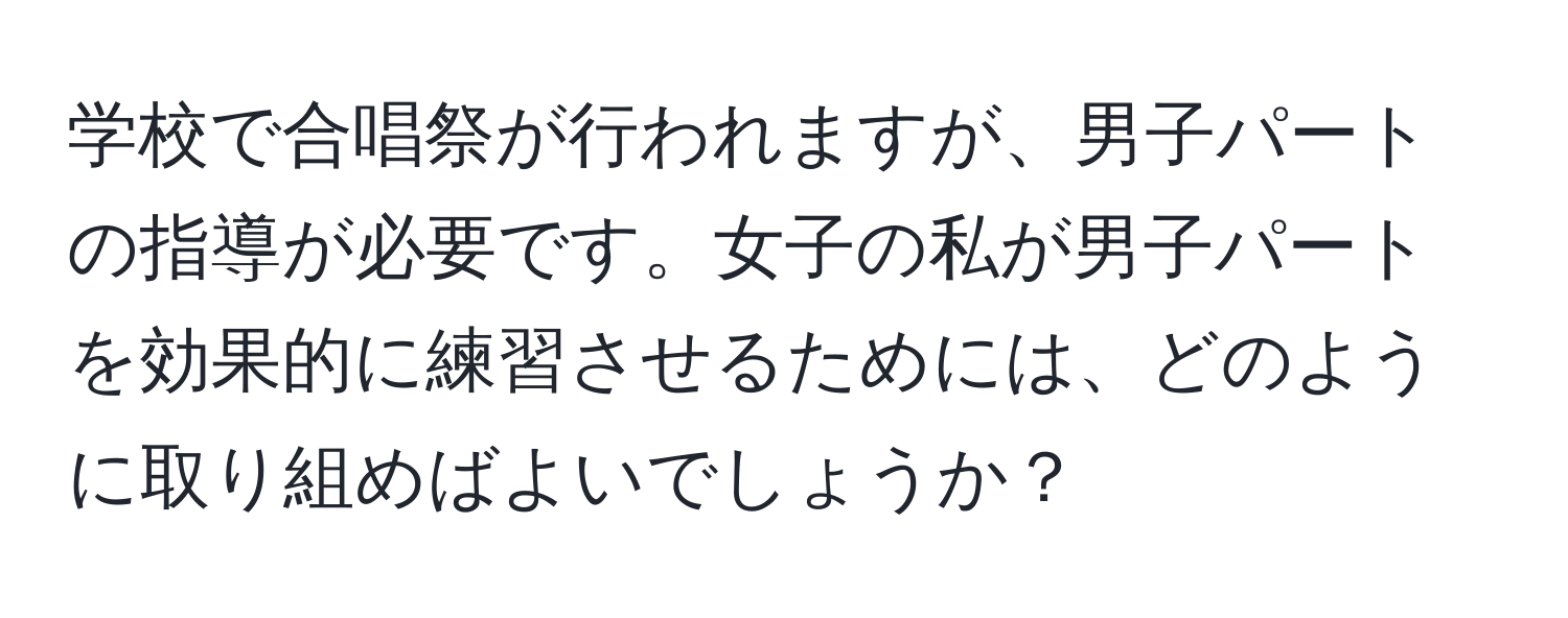 学校で合唱祭が行われますが、男子パートの指導が必要です。女子の私が男子パートを効果的に練習させるためには、どのように取り組めばよいでしょうか？