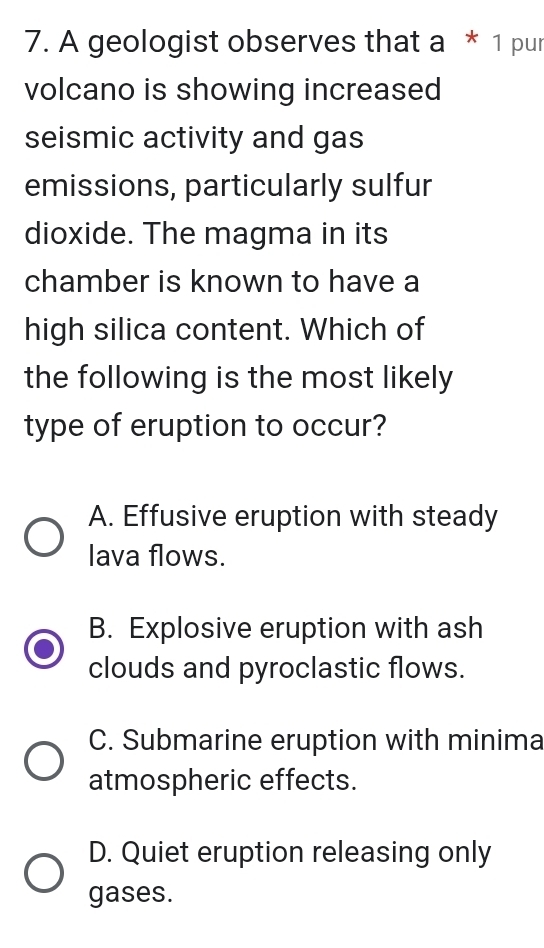 A geologist observes that a * 1 pur
volcano is showing increased
seismic activity and gas
emissions, particularly sulfur
dioxide. The magma in its
chamber is known to have a
high silica content. Which of
the following is the most likely
type of eruption to occur?
A. Effusive eruption with steady
lava flows.
B. Explosive eruption with ash
clouds and pyroclastic flows.
C. Submarine eruption with minima
atmospheric effects.
D. Quiet eruption releasing only
gases.