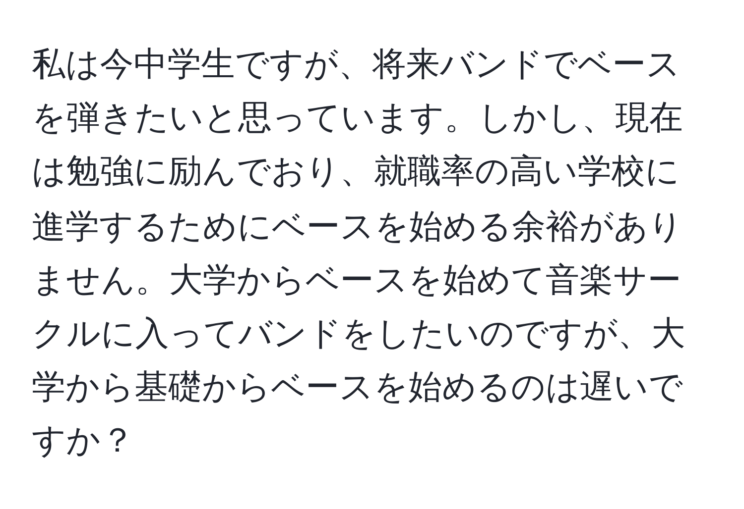 私は今中学生ですが、将来バンドでベースを弾きたいと思っています。しかし、現在は勉強に励んでおり、就職率の高い学校に進学するためにベースを始める余裕がありません。大学からベースを始めて音楽サークルに入ってバンドをしたいのですが、大学から基礎からベースを始めるのは遅いですか？