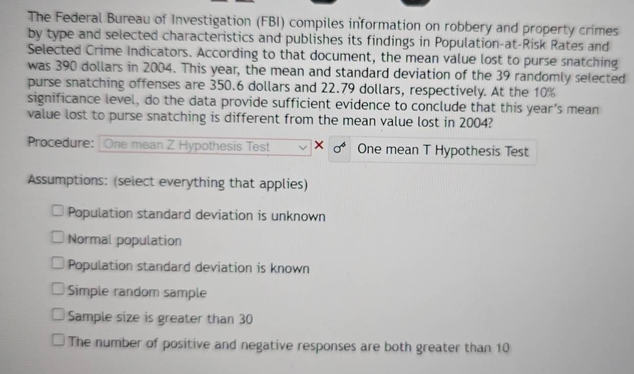 The Federal Bureau of Investigation (FBI) compiles information on robbery and property crimes 
by type and selected characteristics and publishes its findings in Population-at-Risk Rates and 
Selected Crime Indicators. According to that document, the mean value lost to purse snatching 
was 390 dollars in 2004. This year, the mean and standard deviation of the 39 randomly selected 
purse snatching offenses are 350.6 dollars and 22.79 dollars, respectively. At the 10%
significance level, do the data provide sufficient evidence to conclude that this year’s mean 
value lost to purse snatching is different from the mean value lost in 2004? 
Procedure: One mean Z Hypothesis Test X sigma^6 One mean T Hypothesis Test 
Assumptions: (select everything that applies) 
Population standard deviation is unknown 
Normal population 
Population standard deviation is known 
Simple random sample 
Sample size is greater than 30
The number of positive and negative responses are both greater than 10