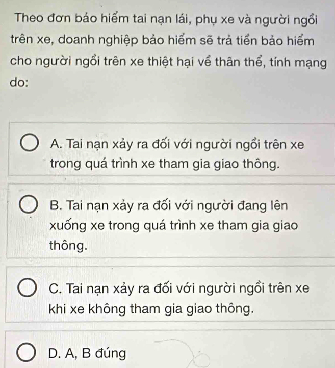 Theo đơn bảo hiểm tai nạn lái, phụ xe và người ngồi
trên xe, doanh nghiệp bảo hiểm sẽ trả tiền bảo hiểm
cho người ngồi trên xe thiệt hại về thân thể, tính mạng
do:
A. Tai nạn xảy ra đối với người ngồi trên xe
trong quá trình xe tham gia giao thông.
B. Tai nạn xảy ra đối với người đang lên
xuống xe trong quá trình xe tham gia giao
thông.
C. Tai nạn xảy ra đối với người ngồi trên xe
khi xe không tham gia giao thông.
D. A, B đúng