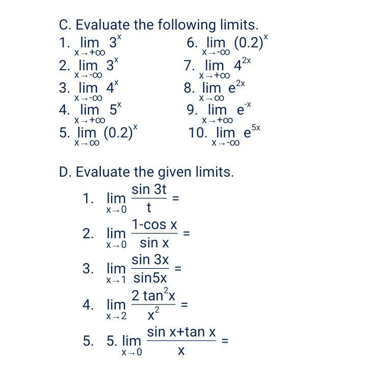 Evaluate the following limits. 
6. 
1. limlimits _xto +∈fty 3^x limlimits _xto -∈fty (0.2)^x
2. limlimits _xto -∈fty 3^x 7. limlimits _xto +∈fty 4^(2x)
8. 
3. limlimits _xto -∈fty 4^x limlimits _xto ∈fty e^(2x)
9. 
4. limlimits _xto +∈fty 5^x limlimits _xto +∈fty e^(-x)
5. limlimits _xto ∈fty (0.2)^x 10. limlimits _xto -∈fty e^(5x)
D. Evaluate the given limits. 
1. limlimits _xto 0 sin 3t/t =
2. limlimits _xto 0 (1-cos x)/sin x =
3. limlimits _xto 1 sin 3x/sin 5x =
4. limlimits _xto 2 2tan^2x/x^2 =
5. 5. limlimits _xto 0 (sin x+tan x)/x =