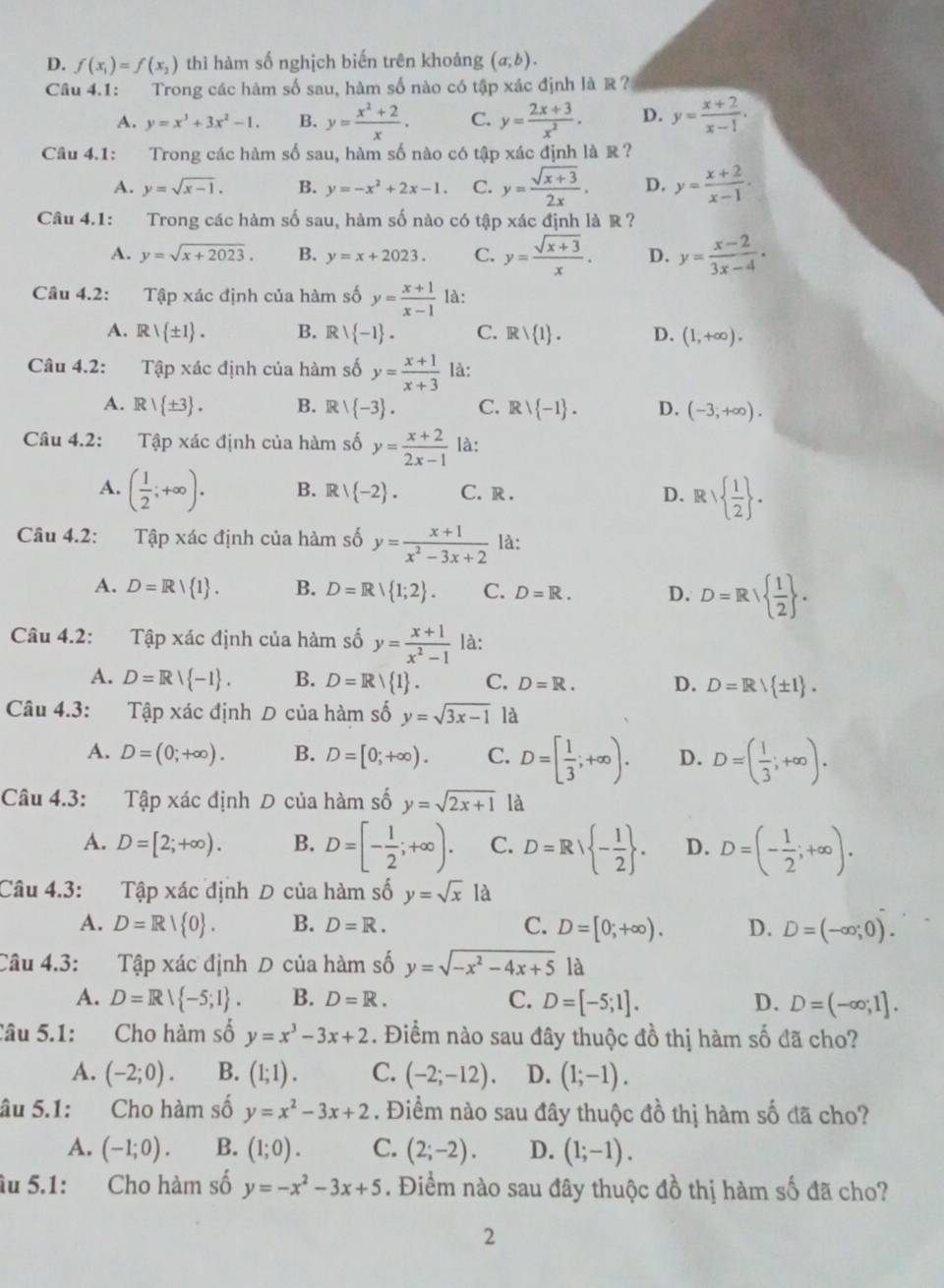 D. f(x_1)=f(x_2) thì hàm số nghịch biến trên khoảng (a,b).
Câu 4.1: Trong các hàm số sau, hàm số nào có tập xác định là R?
A. y=x^3+3x^2-1. B. y= (x^2+2)/x . C. y= (2x+3)/x^2 . D. y= (x+2)/x-1 .
Câu 4.1: Trong các hàm số sau, hàm số nào có tập xác định là R?
A. y=sqrt(x-1). B. y=-x^2+2x-1. C. y= (sqrt(x+3))/2x . D. y= (x+2)/x-1 .
Câu 4.1: Trong các hàm số sau, hàm số nào có tập xác định là R ?
A. y=sqrt(x+2023). B. y=x+2023. C. y= (sqrt(x+3))/x . D. y= (x-2)/3x-4 .
Câu 4.2: Tập xác định của hàm số y= (x+1)/x-1  là:
A. Rvee  ± 1 . B. Rvee  -1 . C. Rvee  1 . D. (1,+∈fty ).
Câu 4.2: Tập xác định của hàm số y= (x+1)/x+3  là:
A. R/ ± 3 . B. R/ -3 . C. Rvee  -1 . D. (-3;+∈fty ).
Câu 4.2: Tập xác định của hàm số y= (x+2)/2x-1  là:
A. ( 1/2 ;+∈fty ). B. Rvee  -2 . C. R . D. Rvee   1/2  .
Câu 4.2: Tập xác định của hàm số y= (x+1)/x^2-3x+2  là:
A. D=R| 1 . B. D=R/ 1;2 . C. D=R. D. D=R  1/2  .
Câu 4.2: Tập xác định của hàm số y= (x+1)/x^2-1  là:
A. D=R| -1 . B. D=R/ 1 . C. D=R. D. D=R/ ± 1 .
Câu 4.3: Tập xác định D của hàm số y=sqrt(3x-1) là
A. D=(0;+∈fty ). B. D=[0;+∈fty ). C. D=[ 1/3 ;+∈fty ). D. D=( 1/3 ;+∈fty ).
Câu 4.3: Tập xác định D của hàm số y=sqrt(2x+1) là
A. D=[2;+∈fty ). B. D=[- 1/2 ;+∈fty ). C. D=R - 1/2  . D. D=(- 1/2 ;+∈fty ).
Câu 4.3: Tập xác định D của hàm số y=sqrt(x) là
A. D=R/ 0 . B. D=R. C. D=[0;+∈fty ). D. D=(-∈fty ;0).
Câu 4.3: Tập xác định D của hàm số y=sqrt(-x^2-4x+5) là
A. D=Rvee  -5;1 . B. D=R. C. D=[-5;1]. D. D=(-∈fty ;1].
Câu 5.1: Cho hàm số y=x^3-3x+2. Điểm nào sau đây thuộc đồ thị hàm số đã cho?
A. (-2;0). B. (1;1). C. (-2;-12). D. (1;-1).
âu 5.1: Cho hàm số y=x^2-3x+2. Điểm nào sau đây thuộc đồ thị hàm số đã cho?
A. (-1;0). B. (1;0). C. (2;-2). D. (1;-1).
âu 5.1: Cho hàm số y=-x^2-3x+5. Điểm nào sau đây thuộc đồ thị hàm số đã cho?
2