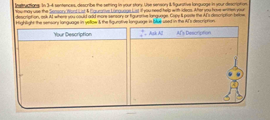 Instructions: In 3-4 sentences, describe the setting in your story. Use sensory & figurative language in your description. 
You may use the Sensory Word List & Figurative Language List if you need help with ideas. After you have written your 
description, ask AI where you could add more sensory or figurative language. Copy & paste the AI's description below 
Highlight the sensory language in yellow & the figurative language in blue used in the AI's description. 
Your Description Ask AI Al's Description