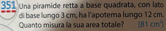 351 Una piramide retta a base quadrata, con lato 
di base lungo 3 cm, ha l’apotema lungo 12 cm. 
Quanto misura la sua area totale? [81cm^2]