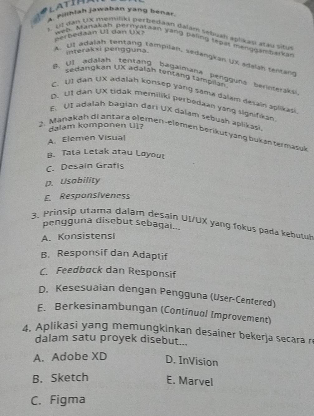 LATIH
6 A. Pilihlah jawaban yang benar.
perbedaan UI dan UX?
1. Ul dan UX memiliki perbedaan dalám sebuah aplikasi atáu situs
web. Manakah pernyataan yang paling tepat menggambarkan
interaksi pengguna.
A. UI adalah tentang tampilan, sedangkan UX adalah tentang
B. Ul adalah tentang bagaimana pengguna berinteraksi
sedangkan UX adalah tentang tampilan.
C. UI dan UX adalah konsep yang sama dalam desain aplikasi.
D. UI dan UX tidak memiliki perbedaan yang signifikan
E. UI adalah bagian dari UX dalam sebuah aplikasi.
dalam komponen UI?
2. Manakah di antara elemen-elemen berikut yang bukan termasuk
A. Elemen Visual
B. Tata Letak atau Løyout
C. Desain Grafis
D. Usability
E. Responsiveness
3. Prinsip utama dalam desain UI/UX yang fokus pada kebutuh
pengguna disebut sebagai...
A. Konsistensi
B. Responsif dan Adaptif
C. Feedback dan Responsif
D. Kesesuaian dengan Pengguna (User-Centered)
E. Berkesinambungan (Continual Improvement)
4. Aplikasi yang memungkinkan desainer bekerja secara re
dalam satu proyek disebut...
A. Adobe XD
D. InVision
B. Sketch
E. Marvel
C. Figma