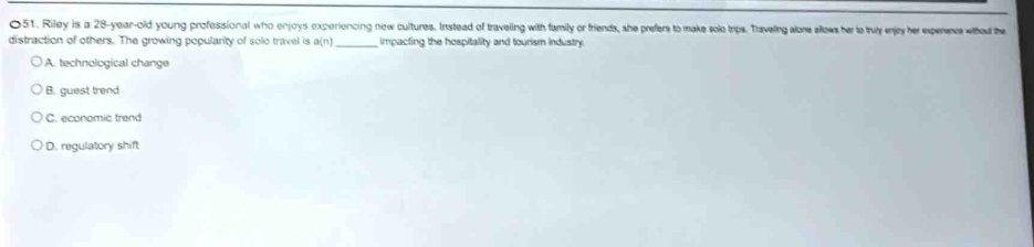 Riley is a 28-year-old young professional who enjoys experiencing new cultures. Instead of traveling with family or friends, she prefers to make solo Iips. Traveling alone allows her to truy enjey her experanc whed the
distraction of others. The growing popularity of solo travel is a(n _impacting the hospitality and tourism industry.
A. technological change
B. guest trend
C. economic trend
D. regulatory shift