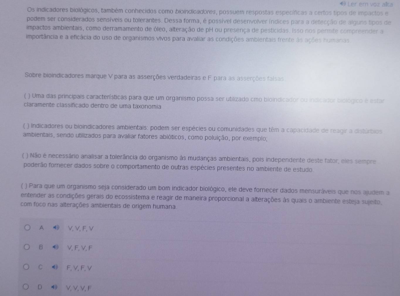 Ler ern voz alta
Os indicadores biológicos, também conhecidos como bioindicadores, possuem respostas específicas a certos tipos de impactos e
podem ser considerados sensíveis ou tolerantes. Dessa forma, é possível desenvolver índices para a detecção de alguns tipos de
impactos ambientais, como derramamento de óleo, alteração de pH ou presença de pesticidas. Isso nos permite compreender a
importância e a eficácia do uso de organismos vivos para avaliar as condições ambientais frente às ações humanas.
Sobre bioindicadores marque V para as asserções verdadeiras e F para as asserções falsas.
* ) Uma das principais características para que um organismo possa ser utilizado cmo bioindicador ou indicador biológico é estar
claramente classificado dentro de uma taxonomia
( ) Indicadores ou bioindicadores ambientais: podem ser espécies ou comunidades que têm a capacidade de reagir a distúrbios
ambientais, sendo utilizados para avaliar fatores abióticos, como poluição, por exemplo;
( ) Não é necessário analisar a tolerância do organismo às mudanças ambientais, pois independente deste fator, eles sempre
poderão fornecer dados sobre o comportamento de outras espécies presentes no ambiente de estudo.
( ) Para que um organismo seja considerado um bom indicador biológico, ele deve fornecer dados mensuráveis que nos ajudem a
entender as condições gerais do ecossistema e reagir de maneira proporcional a alterações às quais o ambiente esteja sujeito,
com foco nas alterações ambientais de origem humana.
A  V, V, F, V
B ◀ V, F, V, F
C ◆ F, V, F, V
D ◀ V, V,V,F