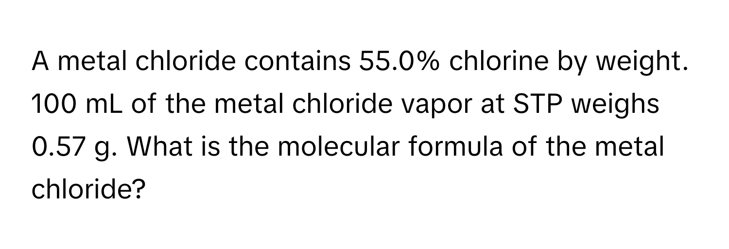 A metal chloride contains 55.0% chlorine by weight. 100 mL of the metal chloride vapor at STP weighs 0.57 g. What is the molecular formula of the metal chloride?