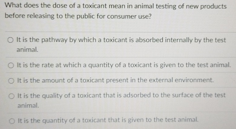 What does the dose of a toxicant mean in animal testing of new products
before releasing to the public for consumer use?
It is the pathway by which a toxicant is absorbed internally by the test
animal.
It is the rate at which a quantity of a toxicant is given to the test animal.
It is the amount of a toxicant present in the external environment.
It is the quality of a toxicant that is adsorbed to the surface of the test
animal.
It is the quantity of a toxicant that is given to the test animal.