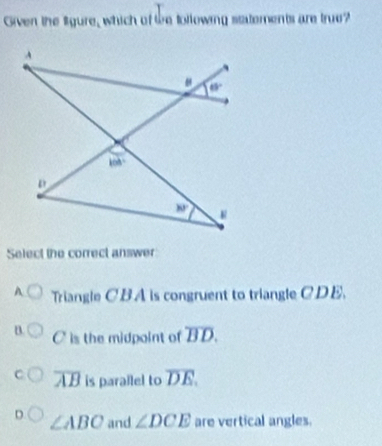 Given the lgure, which of te tollowing statements are true?
Select the correct answer
A Triangle CBA is congruent to triangle CDE.
B. C is the midpoint of overline BD.
overline AB is parallel to overline DE.
D ∠ ABC and ∠ DCE are vertical angles.