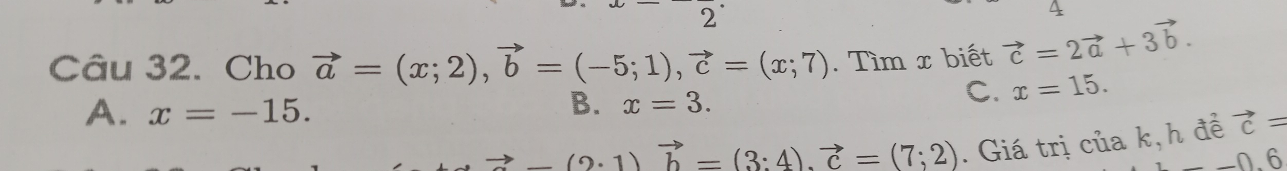 2'
4
Câu 32. Cho vector a=(x;2), vector b=(-5;1), vector c=(x;7). Tìm x biết vector c=2vector a+3vector b.
A. x=-15.
B. x=3.
C. x=15.
-(2· 1)vector b=(3:4). vector c=(7;2) . Giá trị của k, h để vector c=
_ 0.6