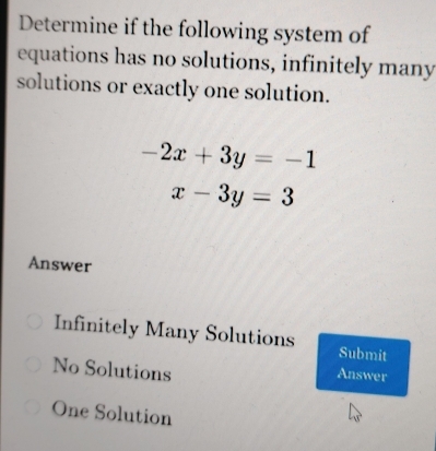 Determine if the following system of
equations has no solutions, infinitely many
solutions or exactly one solution.
-2x+3y=-1
x-3y=3
Answer
Infinitely Many Solutions Submit
No Solutions
Answer
One Solution