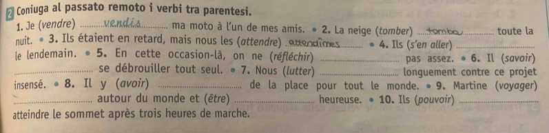 Coniuga al passato remoto i verbi tra parentesi. 
1. Je (vendre)_ 
ma moto à l'un de mes amis. ● 2. La neige (tomber) _4 a toute la 
nuit. • 3. Ils étaient en retard, mais nous les (attendre) auendimes._ 4. Ils (s'en aller)_ 
le lendemain. . 5. En cette occasion-là, on ne (réfléchir) _pas assez. ● 6. Il (savoir) 
_se débrouiller tout seul. • 7. Nous (lutter) _longuement contre ce projet 
insensé. 8. Il y (avoir) _de la place pour tout le monde. •9. Martine (voyager) 

_autour du monde et (être) _heureuse. ● 10. Ils (pouvoir)_ 
atteindre le sommet après trois heures de marche.