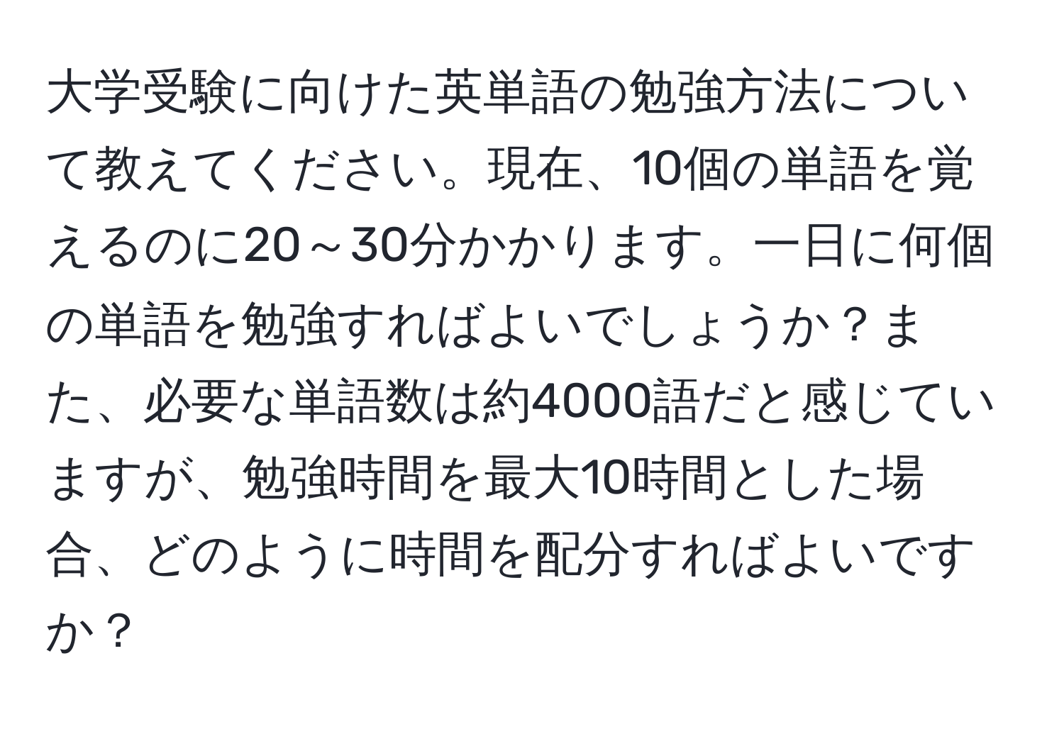 大学受験に向けた英単語の勉強方法について教えてください。現在、10個の単語を覚えるのに20～30分かかります。一日に何個の単語を勉強すればよいでしょうか？また、必要な単語数は約4000語だと感じていますが、勉強時間を最大10時間とした場合、どのように時間を配分すればよいですか？