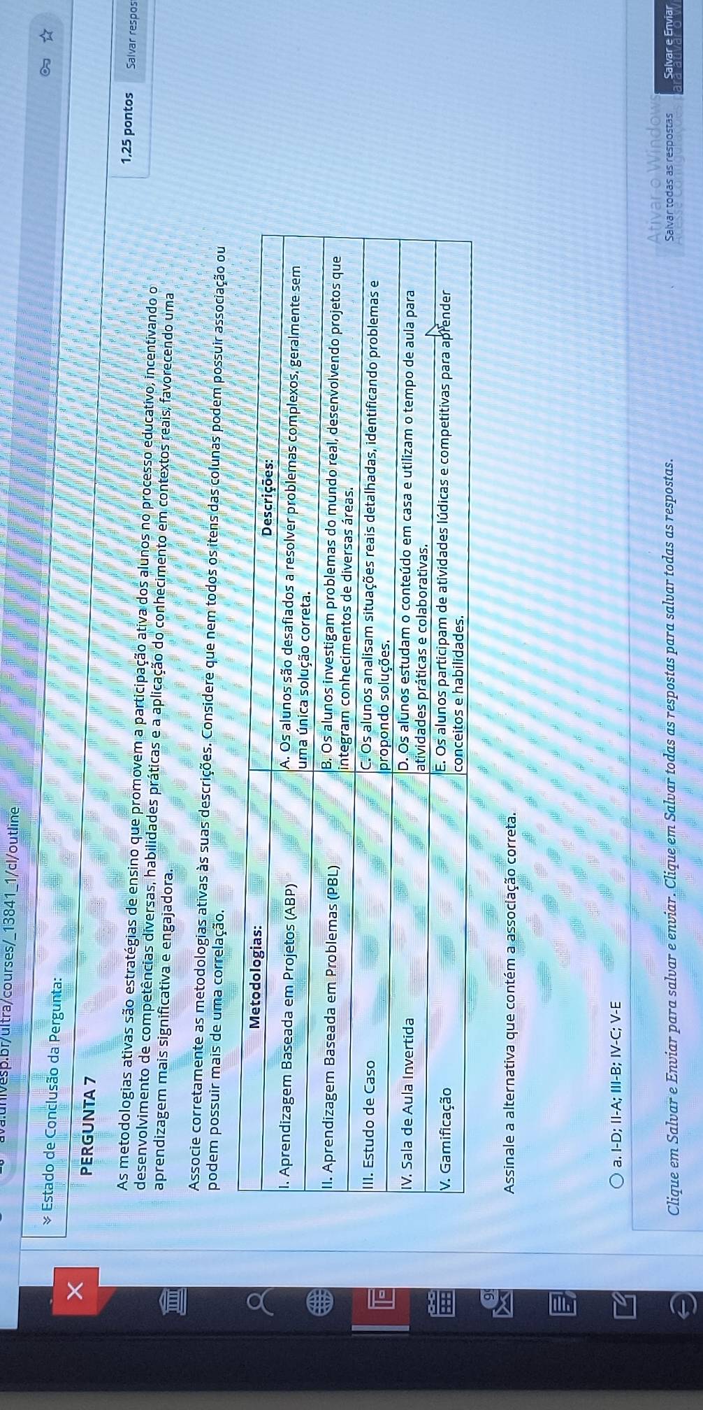 1/cl/outline
& Estado de Conclusão da Pergunta:
PERGUNTA 7
1,25 pontos Salvar respos
As metodologias ativas são estratégias de ensino que promovem a participação ativa dos alunos no processo educativo, incentivando o
desenvolvimento de competências diversas, habilidades práticas e a aplicação do conhecimento em contextos reais, favorecendo uma
aprendizagem mais significativa e engajadora.
Associe corretamente as metodologias ativas às suas descrições. Considere que nem todos os itens das colunas podem possuir associação ou
podem possuir mais de uma correlação.
Assinale a alternativa que contém a associação correta.
a. I-D; II-A; III-B; IV-C; V-E
Ativar o Window
Clique em Salvar e Enviar para salvar e enviar. Clique em Salvar todas as respostas para salvar todas as respostas. Salvar todas as respostas Salvar e Enviar
