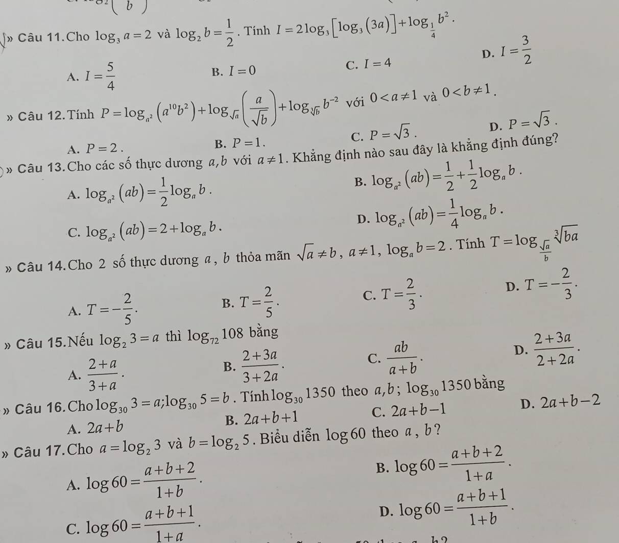 Câu 11.Cho log _3a=2 và log _2b= 1/2 . Tính I=2log _3[log _3(3a)]+log _ 1/4 b^2.
A. I= 5/4 
B. I=0
C. I=4 D. I= 3/2 
» Câu 12. Tính P=log _a^2(a^(10)b^2)+log _sqrt(a)( a/sqrt(b) )+log _sqrt[3](b)b^(-2) với 0
C. P=sqrt(3).
D. P=sqrt(3).
A. P=2.
B. P=1.
Câu 13.Cho các số thực dương a,b với a!= 1. Khẳng định nào sau đây là khẳng định đúng?
A. log _a^2(ab)= 1/2 log _ab.
B. log _a^2(ab)= 1/2 + 1/2 log _ab.
C. log _a^2(ab)=2+log _ab.
D. log _a^2(ab)= 1/4 log _ab.
» Câu 14.Cho 2 số thực dương a , b thỏa mãn sqrt(a)!= b,a!= 1,log _ab=2. Tính T=log _ sqrt(a)/b sqrt[3](ba)
A. T=- 2/5 .
B. T= 2/5 .
C. T= 2/3 .
D. T=- 2/3 .
» Câu 15.Nếu log _23=a thì log _72108 bằng
A.  (2+a)/3+a .
B.  (2+3a)/3+2a .
C.  ab/a+b .
D.  (2+3a)/2+2a .
» Câu 16.Cho log _303=a;log _305=b. Tính log _301350 theo a,b; log _301350 bằng
A. 2a+b
B. 2a+b+1 C. 2a+b-1 D. 2a+b-2
» Câu 17.Cho a=log _23 và b=log _25. Biểu diễn log 60 theo a , b ?
A. log 60= (a+b+2)/1+b . B. log 60= (a+b+2)/1+a .
C. log 60= (a+b+1)/1+a .
D. log 60= (a+b+1)/1+b .