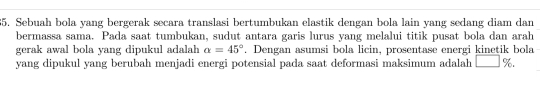 Sebuah bola yang bergerak secara translasi bertumbukan elastik dengan bola lain yang sedang diam dan 
bermassa sama. Pada saat tumbukan, sudut antara garis lurus yang melalui titik pusat bola dan arah 
gerak awal bola yang dipukul adalah alpha =45°. Dengan asumsi bola licin, prosentase energi kinetik bola 
yang dipukul yang berubah menjadi energi potensial pada saat deformasi maksimum adalah □ %