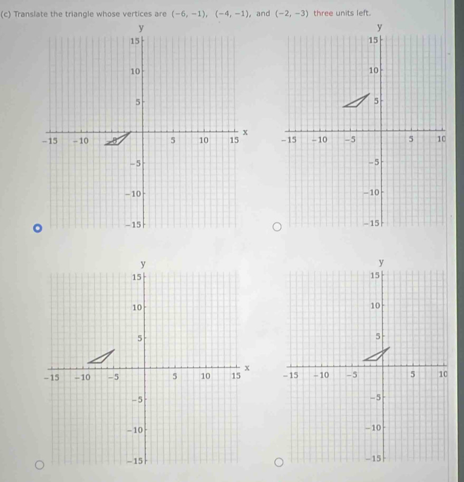 Translate the triangle whose vertices are (-6,-1), (-4,-1) , and (-2,-3) three units left.
y
15
10
5
x
- 15 - 10 5 10 15
-5
-10
- 15
y
y
15
15
10
10
5
5
x
-15 - 10 -5 5 10 15 - 15 - 10 -5 5 10
- 5
-5
-10 -10
- 15 - 15