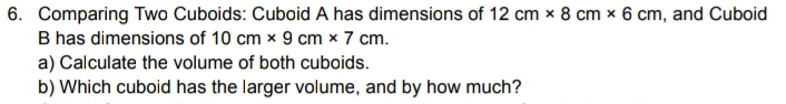 Comparing Two Cuboids: Cuboid A has dimensions of 12cm* 8cm* 6cm , and Cuboid 
B has dimensions of 10cm* 9cm* 7cm. 
a) Calculate the volume of both cuboids. 
b) Which cuboid has the larger volume, and by how much?