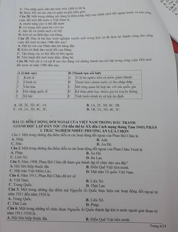 C. Thu nhập quốc dân đạt mức trên 1000 tỷ đô la.
2
D. Buộc Mỹ rút các cân cử quân sự gần biên giới.
930
Cầu 28. Một trong những nội dung là điểm khác biệt của chính sách đổi ngoại trước và sau công
cuộc đổi mới đất nước ở Việt Nam là:
A. muồn năng cao vị thể đất nước
B. coi trọng mỗi quan hệ với Lào.
C. thái độ và chính sách với Mỹ.
D. kiên trì sự lãnh đạo của Đảng
Câu 29. Đâu là bài học kinh nghiệm xuyên suốt trong lịch sử đã đem lại thành công cho công
cuộc đổi mới từ năm 1986 đến nay?
A. Đặt lợi ích của Nhân dân lên hàng đầu.
B. Kiên trì lãnh đạo tuyệt đổi của Đảng.
C. Tận dụng các cơ hội đến từ bên ngoài.
D. Tiền hành đổi mới toàn diện, đồng bộ
Câu 30. Nổi cột A và cột B sao cho dúng với những thành tựu nổi bật trong công cuộc Đổi mới
đất nước từ năm 1986 đến nay.
A. 1B, 2E, 3D, 4C, 5A. B. 1A, 2E, 3D, 4C, 5B.
C. 1B, 2A, 3D, 4C, 5E. D. 1B, 2A, 3D, 4E, 5C.
bài 12: hòạt động đối ngoại của việt nam trong đầu tranh
GIẢNH ĐQC LẠP DÂN TQC (Tử đầu thế kỷ XX đến Cách mạng tháng Tám 1945) PHÀN
trắc nghiệm nhiều phương án lựa chọn
Câu 1. Một trong những địa điểm diễn ra các hoạt động đổi ngoại của Phan Bội Châu là
A. Nhật. B. Anh.
C. Dức. D. Ấn Độ.
Câu 2. Một trong những địa điểm diễn ra các hoạt động đổi ngoại của Phan Châu Trinh là
A. Pháp. B. Ấn Độ.
C. Liên Xô. D. Ba Lan.
Câu 3. Năm 1908, Phan Bội Châu đã tham gia thành lập tổ chức nào sau đây?
A. Hội liên hiệp thuộc địa. B. Điền Quề Việt liên minh.
C. Mặt trận Việt-Miên-Lào. D. Mặt trận Tổ quốc Việt Nam.
Câu 4. Năm 1911, Phan Bội Châu đã trở về
A. Việt Nam. B. Liên Xô.
C. Trung Quốc. D. Thái Lan.
Câu 5. Một trong những địa điểm mà Nguyễn Ái Quốc thực hiện các hoạt động đối ngoại từ
năm 1911 đến năm 1920 là
A. Trung Quốc. B. Liên Xô.
C. Thái Lan. D. Pháp.
Câu 6. Một trong những tổ chức được Nguyễn Ái Quốc thành lập khi ở nước ngoài giai đoạn từ
năm 1911-1930 là
A. Hội liên hiệp thuộc địa. B. Điền Quế Việt liên minh.
Trang 6/24