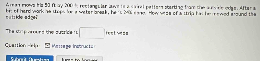 A man mows his 50 ft by 200 ft rectangular lawn in a spiral pattern starting from the outside edge. After a 
bit of hard work he stops for a water break, he is 24% done. How wide of a strip has he mowed around the 
outside edge? 
The strip around the outside is □ feet wide 
Question Help: Message instructor 
Submit Ouestion lump to Answer