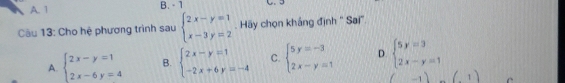 A. 1 B. - 1
Câu 13: Cho hệ phương trình sau beginarrayl 2x-y=1 x-3y=2endarray.. Hãy chọn khắng định '' Sai'.
A. beginarrayl 2x-y=1 2x-6y=4endarray. B. beginarrayl 2x-y=1 -2x+6y=-4endarray. C. beginarrayl 5y=-3 2x-y=1endarray. D. beginarrayl 5y=3 2x-y=1endarray.
(-1) (1) C