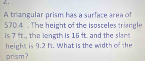 ∠. 
A triangular prism has a surface area of
570.4. The height of the isosceles triangle 
is 7 ft., the length is 16 ft. and the slant 
height is 9.2 ft. What is the width of the 
prism?