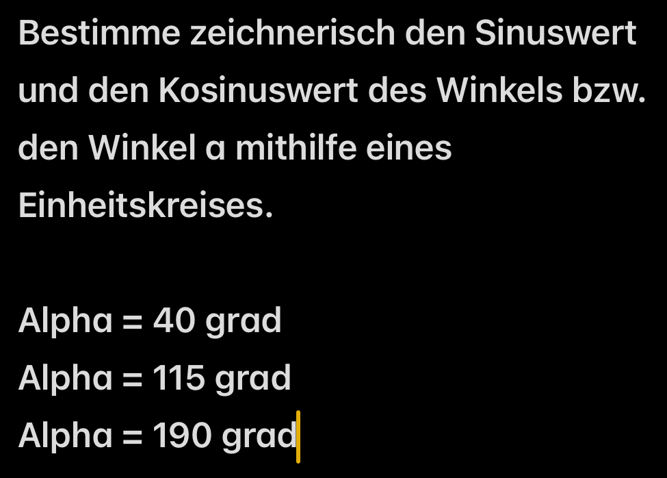 Bestimme zeichnerisch den Sinuswert 
und den Kosinuswert des Winkels bzw. 
den Winkel a mithilfe eines 
Einheitskreises. 
Alpha =40 grad 
Alpha =115 (3,5) g r a overline O
Alpha =190grad