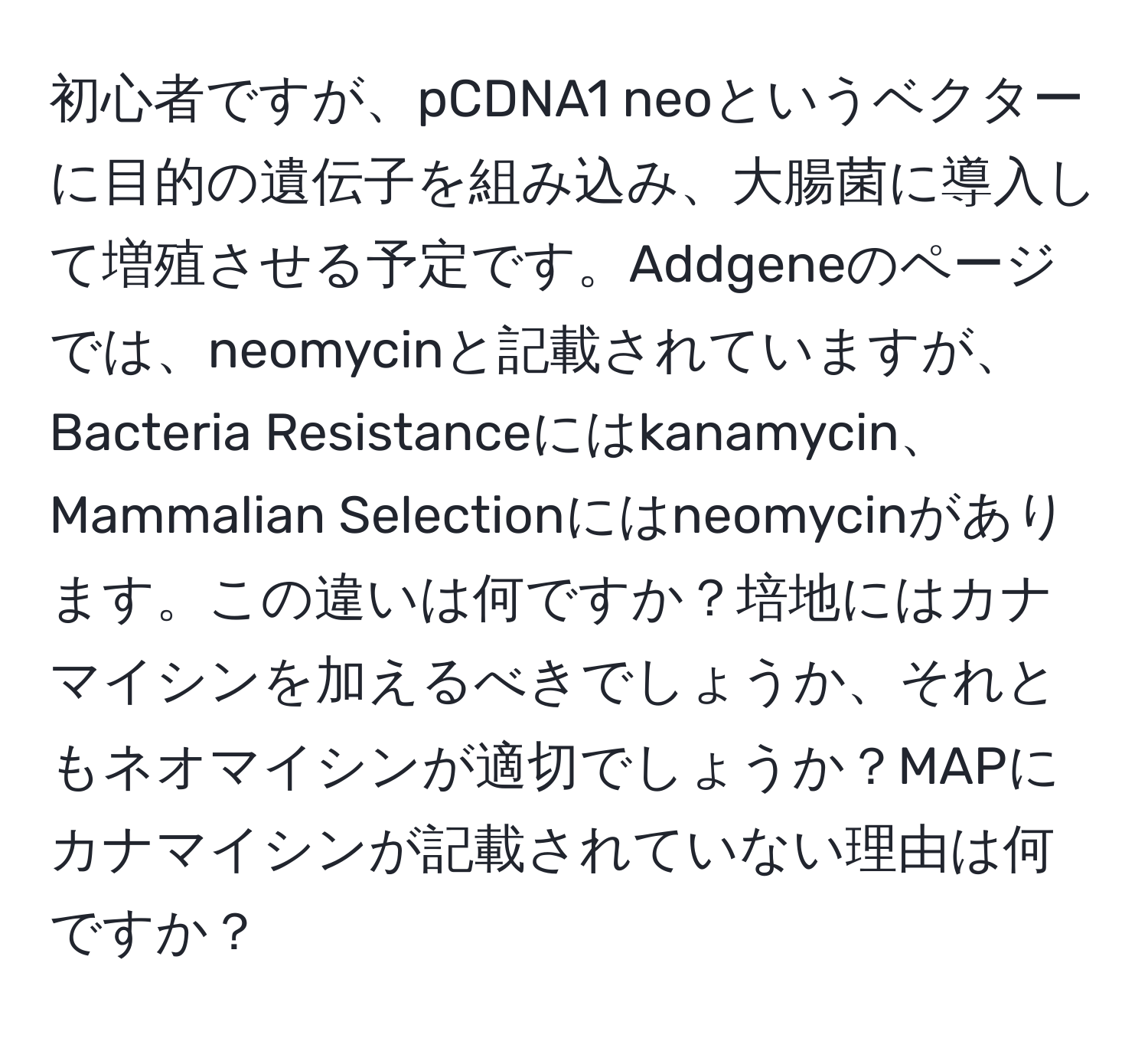 初心者ですが、pCDNA1 neoというベクターに目的の遺伝子を組み込み、大腸菌に導入して増殖させる予定です。Addgeneのページでは、neomycinと記載されていますが、Bacteria Resistanceにはkanamycin、Mammalian Selectionにはneomycinがあります。この違いは何ですか？培地にはカナマイシンを加えるべきでしょうか、それともネオマイシンが適切でしょうか？MAPにカナマイシンが記載されていない理由は何ですか？