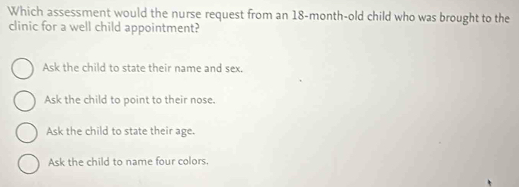 Which assessment would the nurse request from an 18-month -old child who was brought to the
clinic for a well child appointment?
Ask the child to state their name and sex.
Ask the child to point to their nose.
Ask the child to state their age.
Ask the child to name four colors.