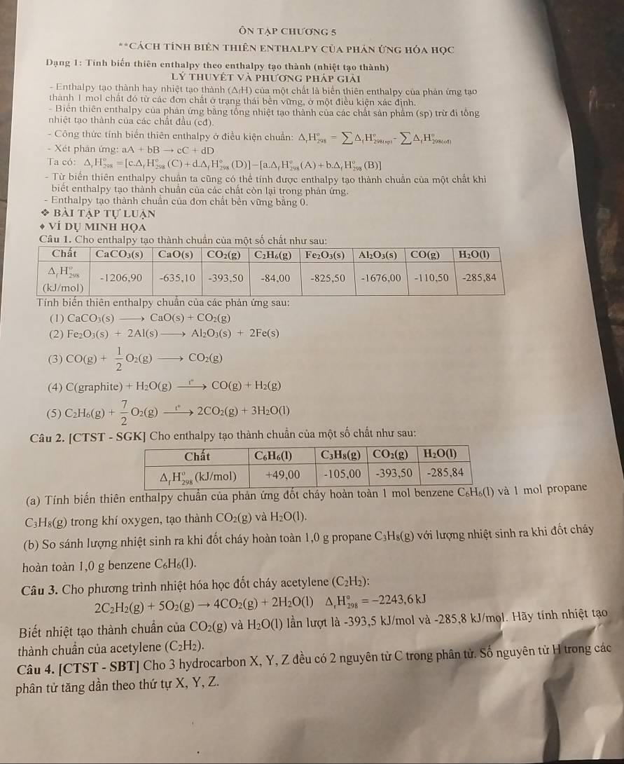 Ôn tạp chương 5
.  CáCh tính biên thiên Enthalpy của phản ứng hóa học
Dạng 1: Tính biến thiên enthalpy theo enthalpy tạo thành (nhiệt tạo thành)
lý thuyết và phương pháp giải
- Enthalpy tạo thành hay nhiệt tạo thành (△ _fH) của một chất là biển thiên enthalpy của phản ứng tạo
thành 1 mol chất đó từ các đơn chất ở trạng thái bền vững, ở một điều kiện xác định.
- Biển thiên enthalpy của phản ứng bằng tổng nhiệt tạo thành của các chất sản phẩm (sp) trừ đi tổng
nhiệt tạo thành của các chất đầu (cđ).
- Công thức tính biến thiên enthalpy ở điều kiện chuẩn: △ _rH_(298)°=sumlimits △ _fH_(298(sp))°-sumlimits △ _fH_(298(sd))°
- Xét phản ứng: aA+bBto cC+dD
Ta có: △ ,H_(298)°=[c.△ ,H_(298)°(C)+d.△ _fH_(298)°(D)]-[a.△ _fH_(298)°(A)+b.△ _fH_(298)°(B)]
- Từ biển thiên enthalpy chuận ta cũng có thể tính được enthalpy tạo thành chuẩn của một chất khi
biết enthalpy tạo thành chuân của các chất còn lại trong phản ứng.
- Enthalpy tạo thành chuẩn của đơn chất bền vững bằng 0.
BAI TAPTUL uận
VÍ dụ minh họa
Câu 1. Của một 
:
(1) CaCO_3(s)to CaO(s)+CO_2(g)
(2) Fe_2O_3(s)+2Al(s)to Al_2O_3(s)+2Fe(s)
(3) CO(g)+ 1/2 O_2(g)to CO_2(g)
(4) C(graphite)+H_2O(g)xrightarrow rCO(g)+H_2(g)
(5) C_2H_6(g)+ 7/2 O_2(g)to 22CO_2(g)+3H_2O(l)
Câu 2. [CTS T - SGK] Cho enthalpy tạo thành chuẩn của một số chất như sau:
(a) Tính biến thiên enthalpy chuẩn của phản ứng đốt cháy hoàn toàn 1 mol benzeneà 1 mol propane
C_31 H₈(g) trong khí oxygen, tạo thành CO_2(g) và H_2O(l).
(b) So sánh lượng nhiệt sinh ra khi đốt cháy hoàn toàn 1,0 g propane C_3H_8(g) với lượng nhiệt sinh ra khi đốt cháy
hoàn toàn 1,0 g benzene C_6H_6(l).
Câu 3. Cho phương trình nhiệt hóa học đốt cháy acetylene (C_2H_2):
2C_2H_2(g)+5O_2(g)to 4CO_2(g)+2H_2O(l)△ _rH_(298)°=-2243,6kJ
Biết nhiệt tạo thành chuẩn của CO_2(g) và H_2O(l) lần lượt là -393,5 kJ/mol và -285,8 kJ/mol. Hãy tính nhiệt tạo
thành chuẩn của acetylene (C_2H_2).
Câu 4. [CTST - SBT] Cho 3 hydrocarbon X, Y, Z đều có 2 nguyên từ C trong phân tử. Số nguyên tử H trong các
phân tử tăng dần theo thứ tự X, Y, Z.