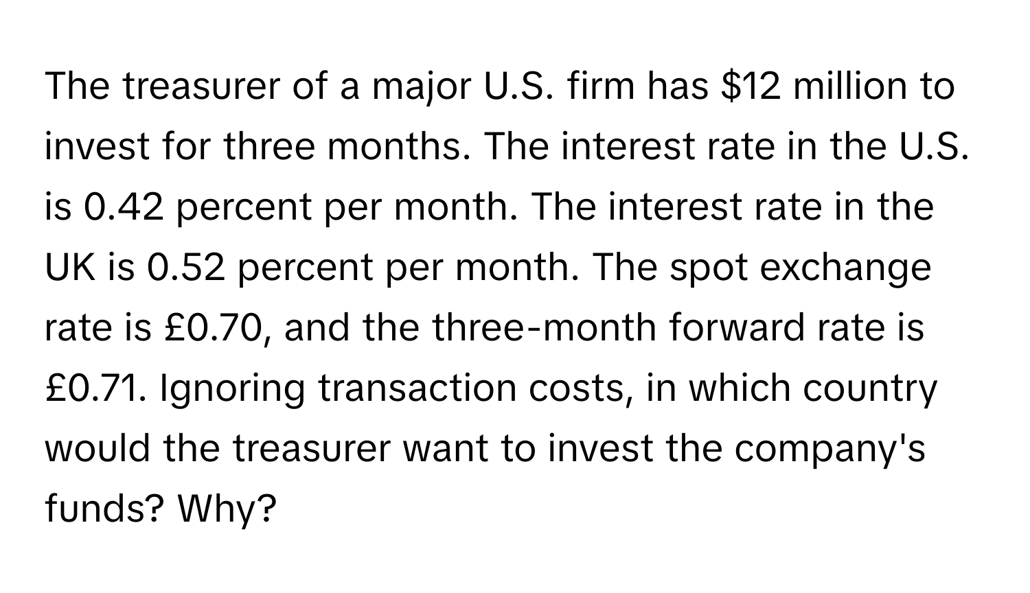 The treasurer of a major U.S. firm has $12 million to invest for three months. The interest rate in the U.S. is 0.42 percent per month. The interest rate in the UK is 0.52 percent per month. The spot exchange rate is £0.70, and the three-month forward rate is £0.71. Ignoring transaction costs, in which country would the treasurer want to invest the company's funds? Why?