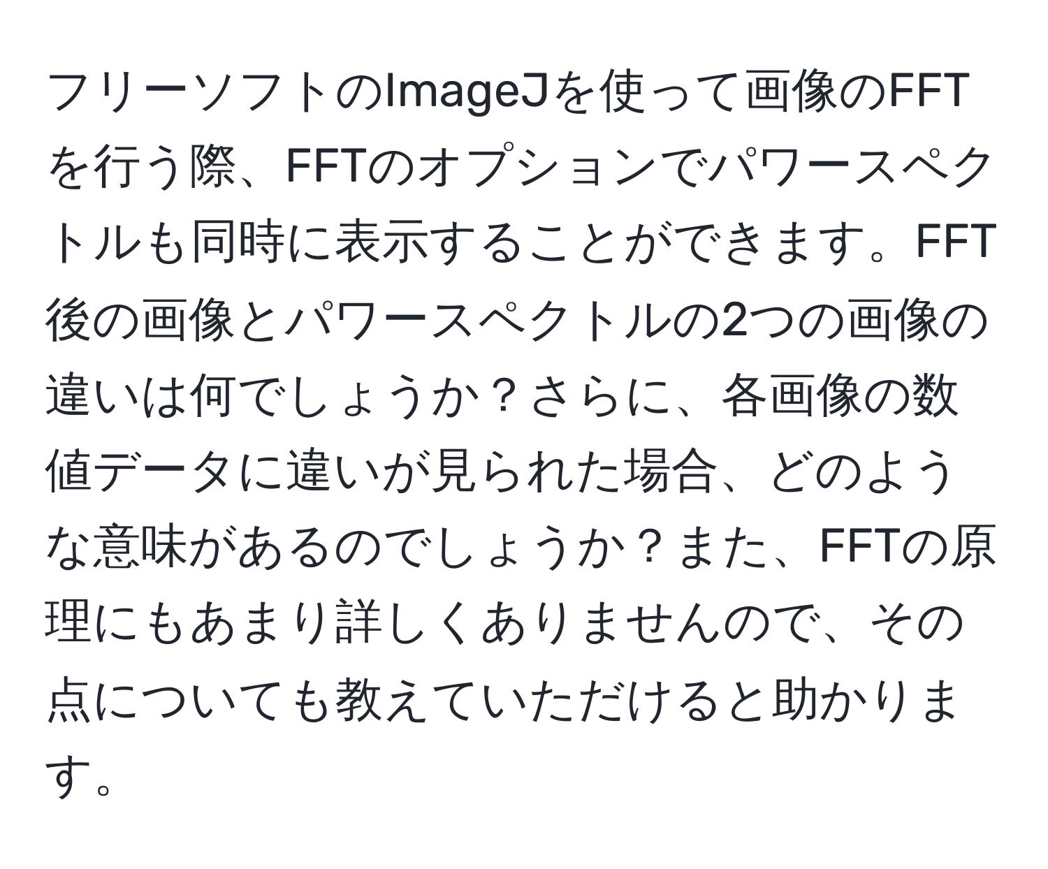 フリーソフトのImageJを使って画像のFFTを行う際、FFTのオプションでパワースペクトルも同時に表示することができます。FFT後の画像とパワースペクトルの2つの画像の違いは何でしょうか？さらに、各画像の数値データに違いが見られた場合、どのような意味があるのでしょうか？また、FFTの原理にもあまり詳しくありませんので、その点についても教えていただけると助かります。