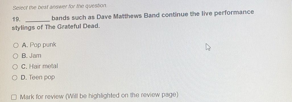 Select the best answer for the question.
19. _bands such as Dave Matthews Band continue the live performance
stylings of The Grateful Dead.
A. Pop punk
B. Jam
C. Hair metal
D. Teen pop
Mark for review (Will be highlighted on the review page)