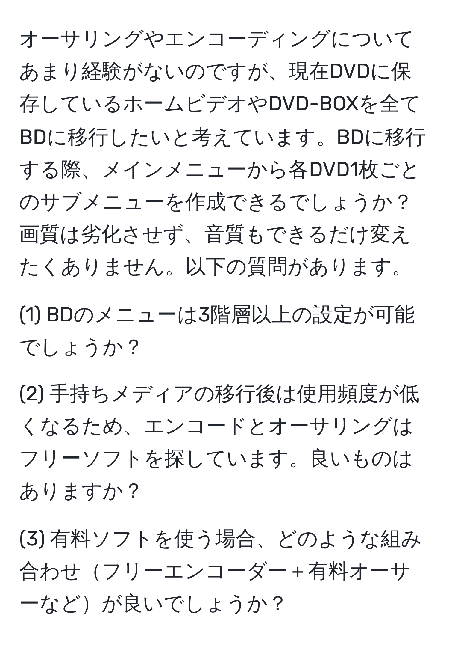 オーサリングやエンコーディングについてあまり経験がないのですが、現在DVDに保存しているホームビデオやDVD-BOXを全てBDに移行したいと考えています。BDに移行する際、メインメニューから各DVD1枚ごとのサブメニューを作成できるでしょうか？画質は劣化させず、音質もできるだけ変えたくありません。以下の質問があります。

(1) BDのメニューは3階層以上の設定が可能でしょうか？

(2) 手持ちメディアの移行後は使用頻度が低くなるため、エンコードとオーサリングはフリーソフトを探しています。良いものはありますか？

(3) 有料ソフトを使う場合、どのような組み合わせフリーエンコーダー＋有料オーサーなどが良いでしょうか？