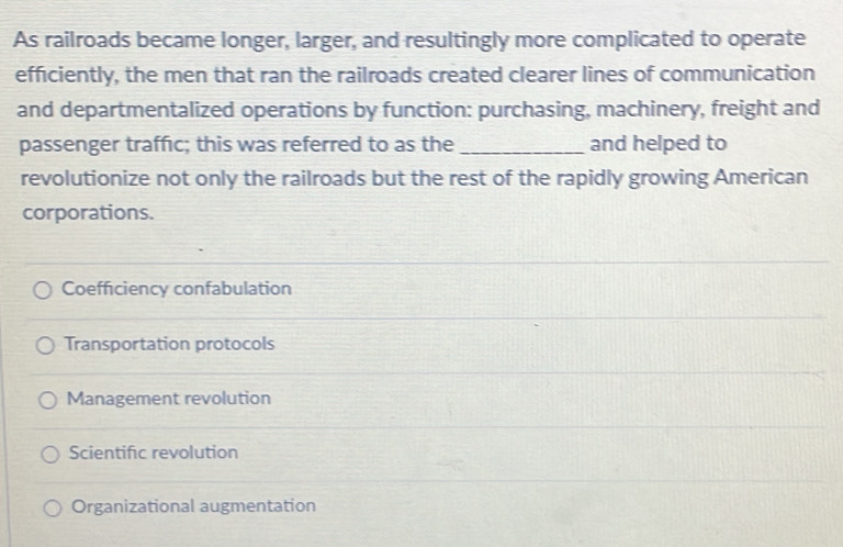 As railroads became longer, larger, and resultingly more complicated to operate
efficiently, the men that ran the railroads created clearer lines of communication
and departmentalized operations by function: purchasing, machinery, freight and
passenger traffic; this was referred to as the _and helped to
revolutionize not only the railroads but the rest of the rapidly growing American
corporations.
Coefficiency confabulation
Transportation protocols
Management revolution
Scientific revolution
Organizational augmentation