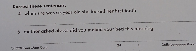 Correct these sentences. 
4. when she was six year old she loosed her first tooth 
_ 
5. mother asked alyssa did you maked your bed this morning 
_ 
24 
©1998 Evan-Moor Corp. Daily Language Revie