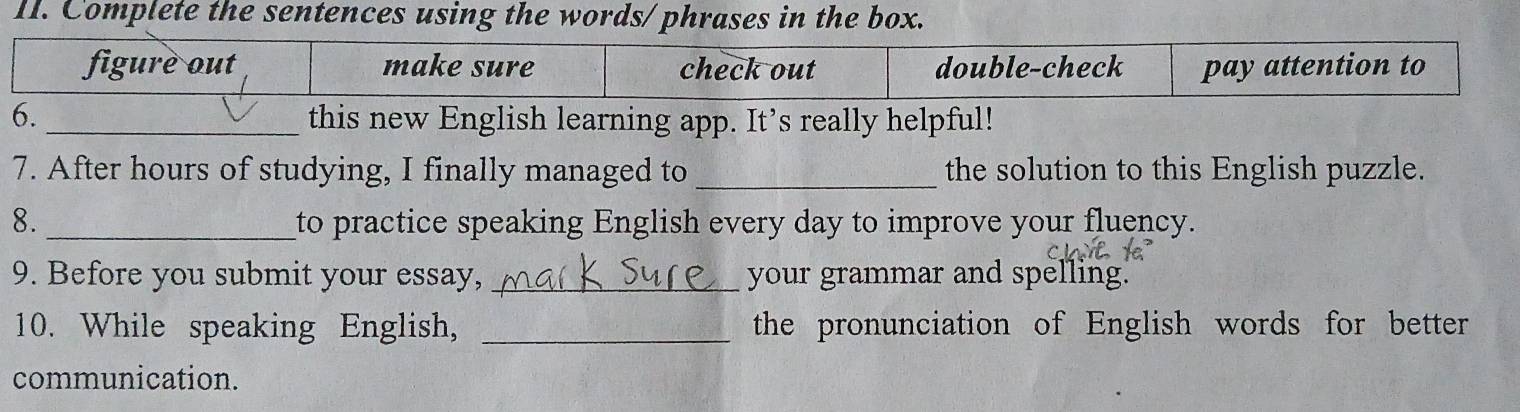 Complete the sentences using the words/ phrases in the box. 
this new English learning app. It’s really helpful! 
7. After hours of studying, I finally managed to _the solution to this English puzzle. 
8._ to practice speaking English every day to improve your fluency. 
9. Before you submit your essay, _your grammar and spelling. 
10. While speaking English, _the pronunciation of English words for better 
communication.