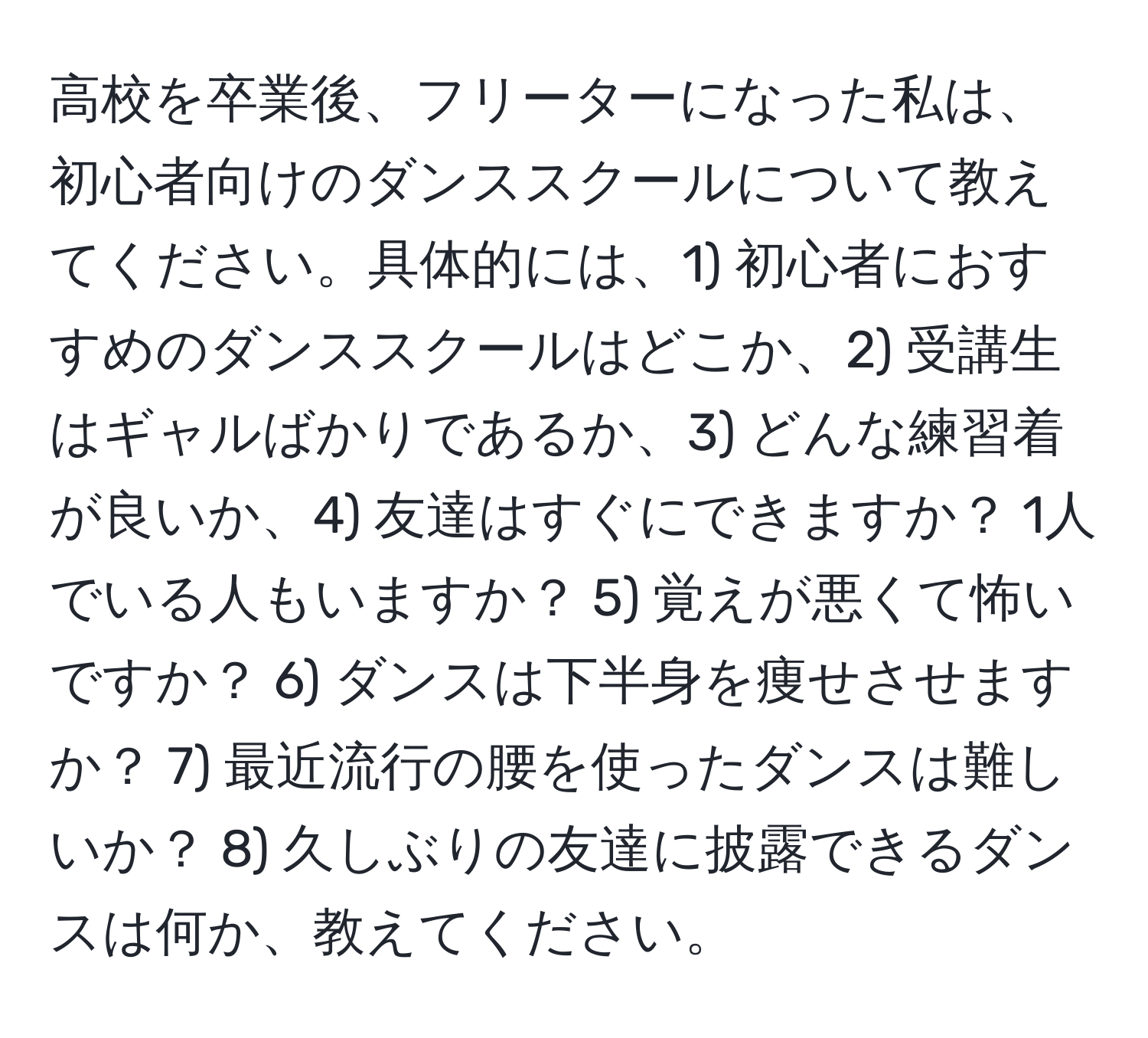 高校を卒業後、フリーターになった私は、初心者向けのダンススクールについて教えてください。具体的には、1) 初心者におすすめのダンススクールはどこか、2) 受講生はギャルばかりであるか、3) どんな練習着が良いか、4) 友達はすぐにできますか？ 1人でいる人もいますか？ 5) 覚えが悪くて怖いですか？ 6) ダンスは下半身を痩せさせますか？ 7) 最近流行の腰を使ったダンスは難しいか？ 8) 久しぶりの友達に披露できるダンスは何か、教えてください。