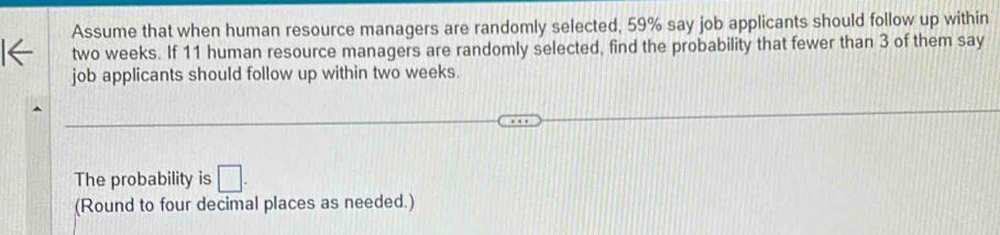 Assume that when human resource managers are randomly selected, 59% say job applicants should follow up within
two weeks. If 11 human resource managers are randomly selected, find the probability that fewer than 3 of them say 
job applicants should follow up within two weeks. 
The probability is □. 
(Round to four decimal places as needed.)