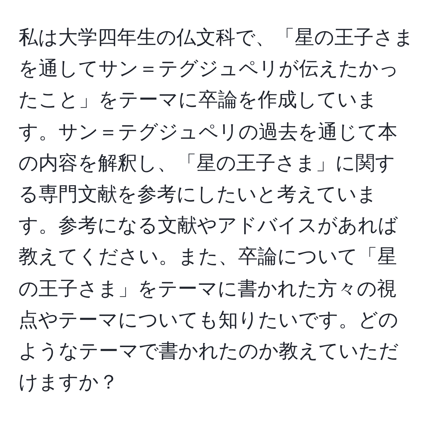 私は大学四年生の仏文科で、「星の王子さまを通してサン＝テグジュペリが伝えたかったこと」をテーマに卒論を作成しています。サン＝テグジュペリの過去を通じて本の内容を解釈し、「星の王子さま」に関する専門文献を参考にしたいと考えています。参考になる文献やアドバイスがあれば教えてください。また、卒論について「星の王子さま」をテーマに書かれた方々の視点やテーマについても知りたいです。どのようなテーマで書かれたのか教えていただけますか？