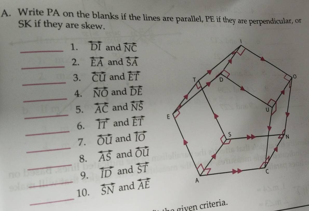 Write PA on the blanks if the lines are parallel, PE if they are perpendicular, or 
SK if they are skew. 
_1. overleftrightarrow DI and overleftrightarrow NC
_2. vector EA and overleftrightarrow SA
_ 
3. overleftrightarrow CU and overleftrightarrow ET
_ 
4. overleftrightarrow NO and overleftrightarrow DE
_ 
5. overleftrightarrow AC and overleftrightarrow NS
_ 
6. overleftrightarrow IT and overleftrightarrow ET
7. overleftrightarrow OU and overleftrightarrow IO
_ 
8. overleftrightarrow AS and overleftrightarrow OU
_9. overleftrightarrow ID and overleftrightarrow ST
_10. overleftrightarrow SN and overleftrightarrow AE
_ 
o given criteria.