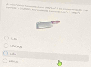 A cleaver's blade has a surfacé area of 0.25cm^2
a pumpin is 250000Py, how much farce is needed? . If the pressure needed to chop (1cm^2=0.0001m^2)
62.5N
1000000N
6.25N
62500N