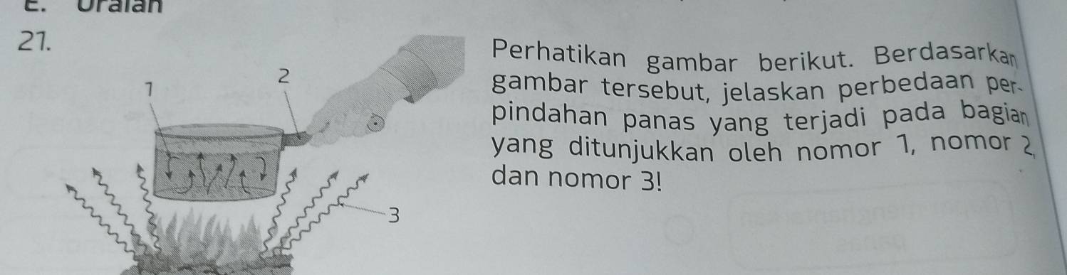 Uraian 
21. 
Perhatikan gambar berikut. Berdasarkan 
gambar tersebut, jelaskan perbedaan per 
pindahan panas yang terjadi pada bagia . 
yang ditunjukkan oleh nomor 1, nomor 2
dan nomor 3!