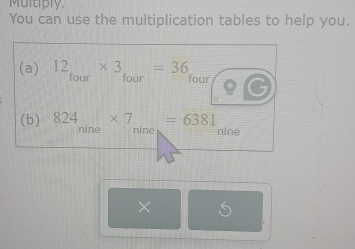 Multiply 
You can use the multiplication tables to help you. 
(a) 12_four* 3_four=36_f our 
(b) 824_ * 7_ =6381 nine 
mme nine 
×