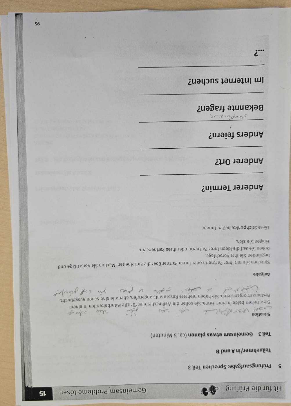 Fit für die Prüfung Gemeinsam Probleme lösen 15 
5 Prüfungsaufgabe: Sprechen Teil 3
Teilnehmer/in A und B 
Teil 3 Gemeinsam etwas planen (ca. 5 Minuten) 
Situation 
Sie arbeiten beide in einer Firma. Sie sollen die Weihnachtsfeier für alle Mitarbeitenden in einem 
Restaurant organisieren. Sie haben mehrere Restaurants angerufen, aber alle sind schon ausgebucht. 
Aufgabe 
Sprechen Sie mit Ihrer Partnerin oder Ihrem Partner über die Einzelheiten. Machen Sie Vorschläge und 
begründen Sie Ihre Vorschläge. 
Gehen Sie auf die Ideen Ihrer Partnerin oder Ihres Partners ein. 
Einigen Sie sich. 
Diese Stichpunkte helfen Ihnen: 
Anderer Termin? 
_ 
Anderer Ort? 
_ 
Anders feiern? 
_ 
Bekannte fragen? 
_ 
Im Internet suchen? 
_ 
...? 
95